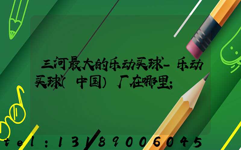 三河最大的乐动买球-乐动买球（中国）厂在哪里