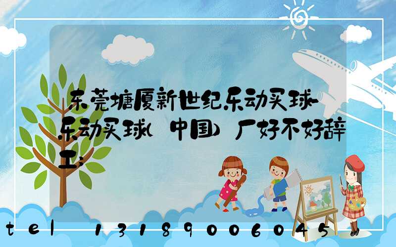 东莞塘厦新世纪乐动买球-乐动买球（中国）厂好不好辞工