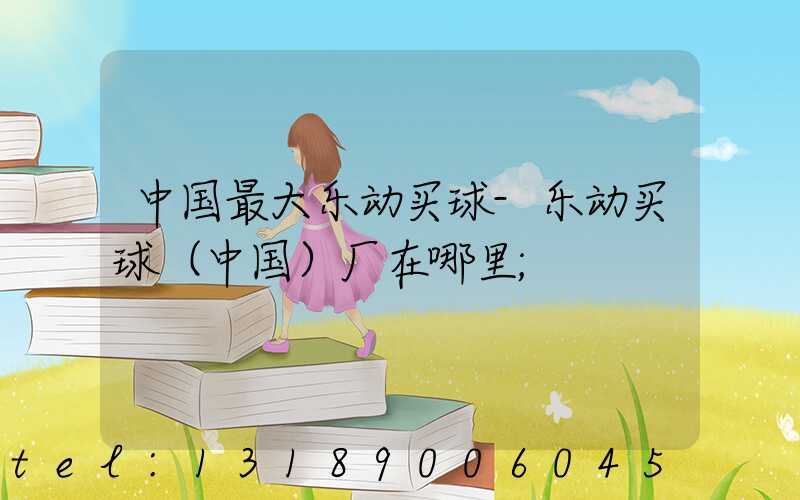 中国最大乐动买球-乐动买球（中国）厂在哪里