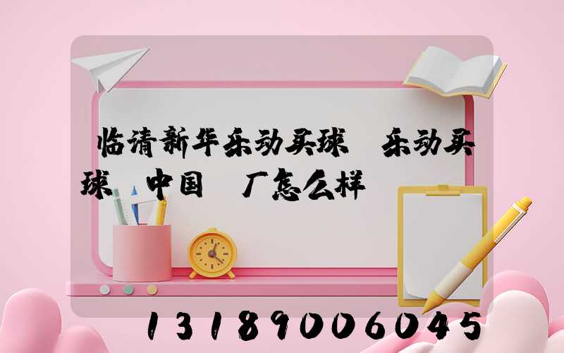 临清新华乐动买球-乐动买球（中国）厂怎么样