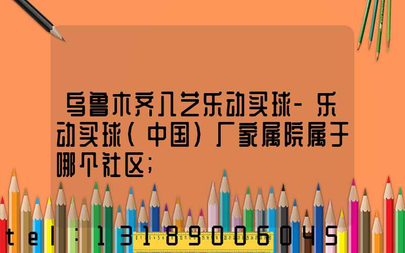 乌鲁木齐八艺乐动买球-乐动买球（中国）厂家属院属于哪个社区