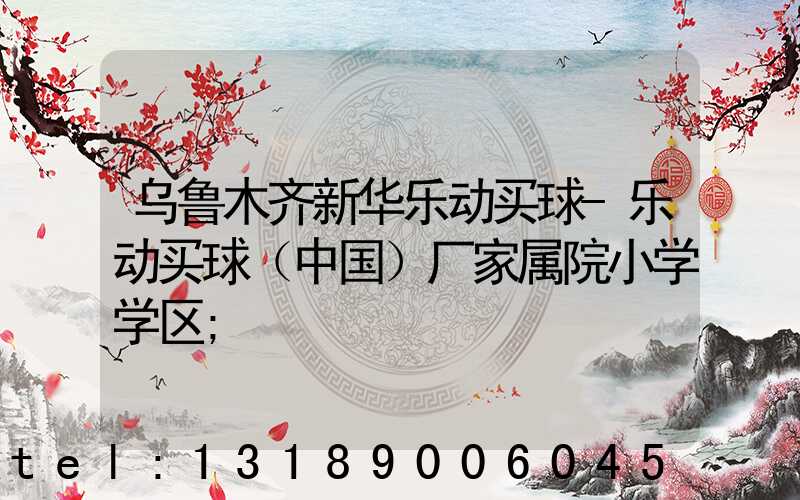 乌鲁木齐新华乐动买球-乐动买球（中国）厂家属院小学学区