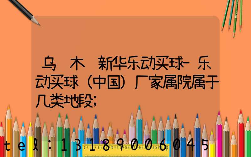 乌鲁木齐新华乐动买球-乐动买球（中国）厂家属院属于几类地段