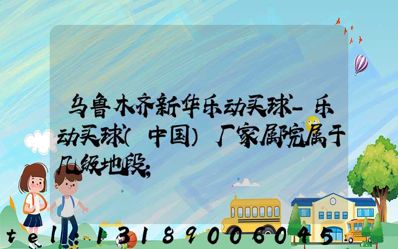 乌鲁木齐新华乐动买球-乐动买球（中国）厂家属院属于几级地段