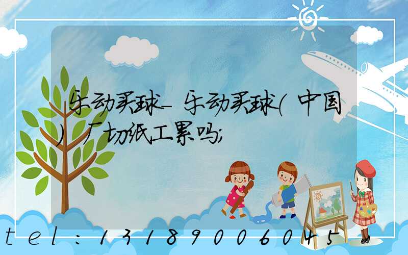 乐动买球-乐动买球（中国）厂切纸工累吗