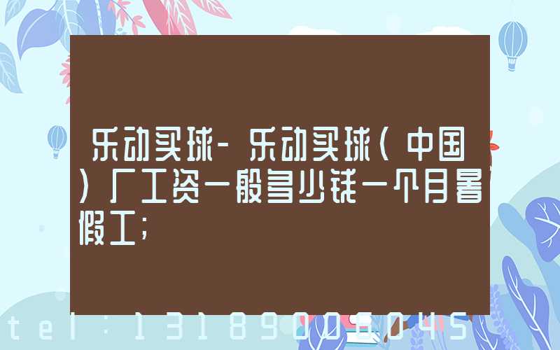 乐动买球-乐动买球（中国）厂工资一般多少钱一个月暑假工