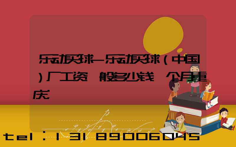 乐动买球-乐动买球（中国）厂工资一般多少钱一个月重庆