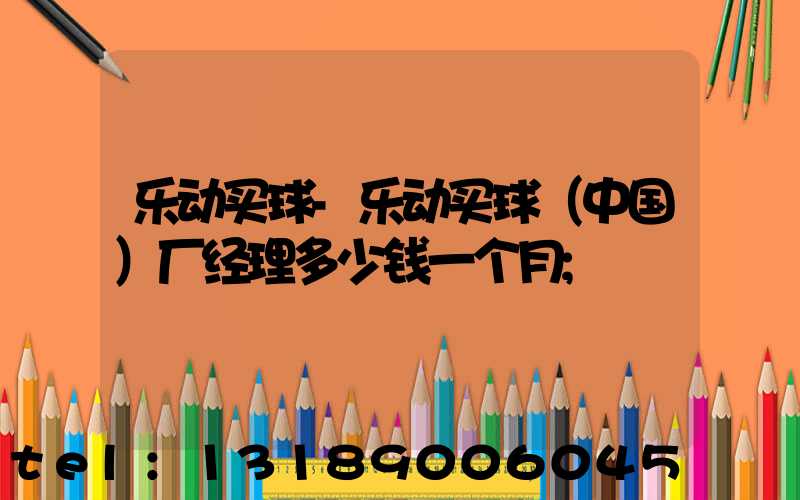 乐动买球-乐动买球（中国）厂经理多少钱一个月