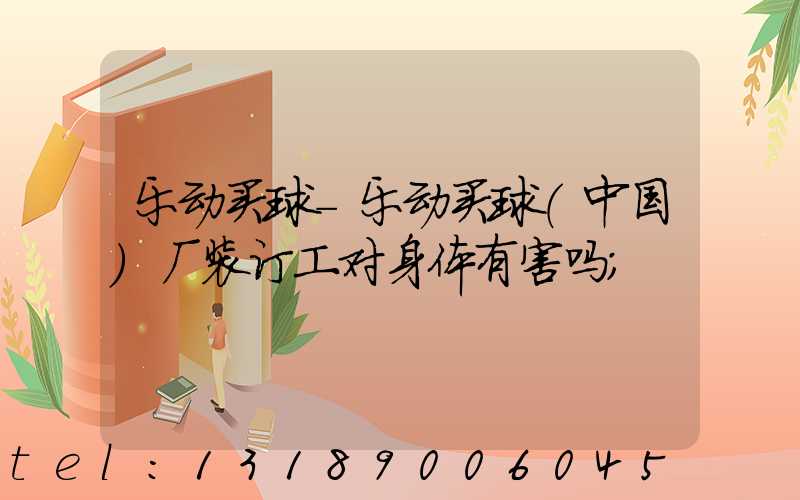 乐动买球-乐动买球（中国）厂装订工对身体有害吗