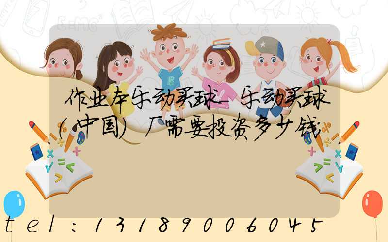 作业本乐动买球-乐动买球（中国）厂需要投资多少钱