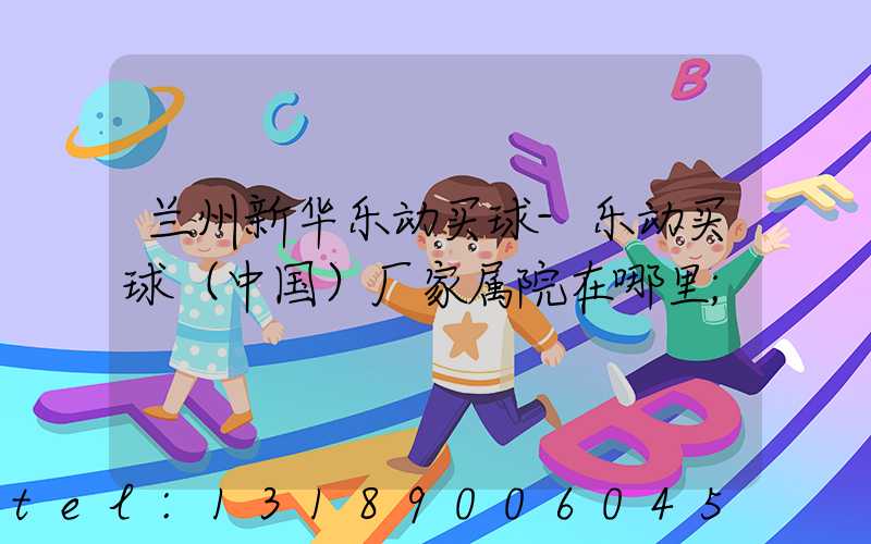 兰州新华乐动买球-乐动买球（中国）厂家属院在哪里