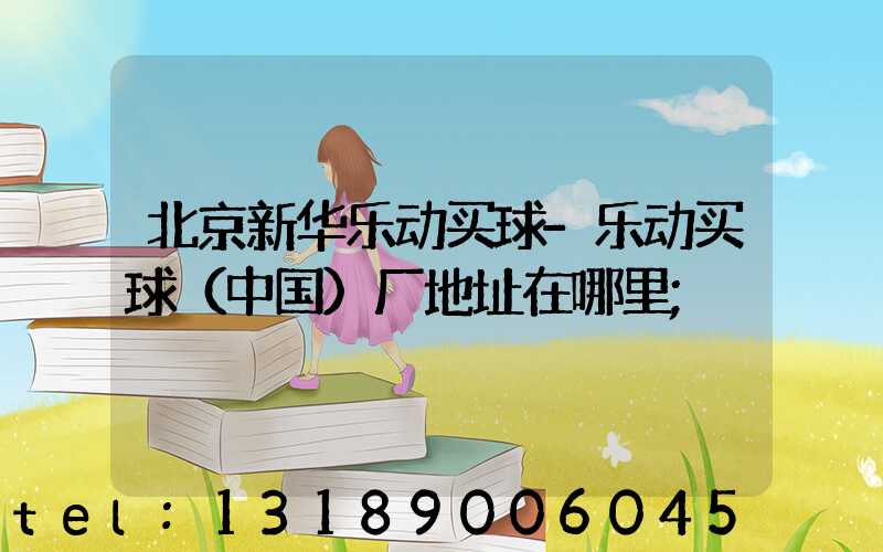 北京新华乐动买球-乐动买球（中国）厂地址在哪里
