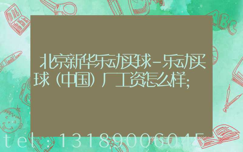 北京新华乐动买球-乐动买球（中国）厂工资怎么样