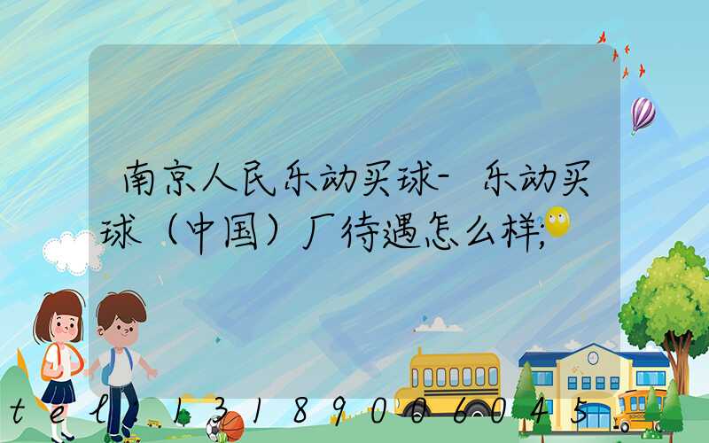 南京人民乐动买球-乐动买球（中国）厂待遇怎么样