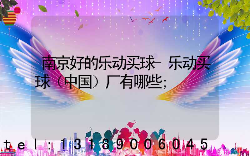 南京好的乐动买球-乐动买球（中国）厂有哪些
