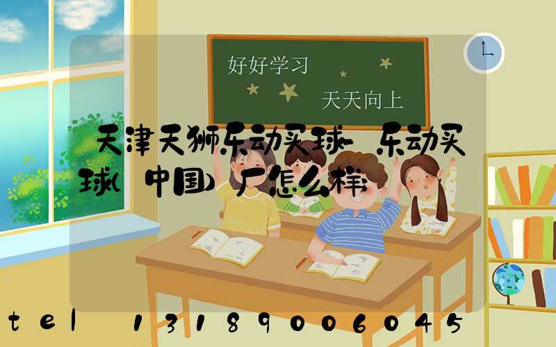 天津天狮乐动买球-乐动买球（中国）厂怎么样