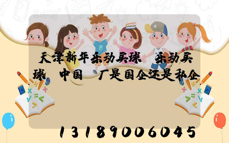 天津新华乐动买球-乐动买球（中国）厂是国企还是私企