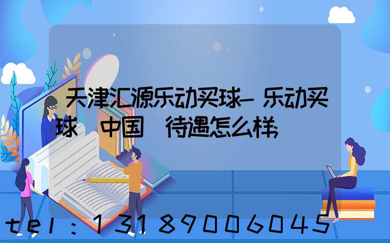 天津汇源乐动买球-乐动买球（中国）待遇怎么样