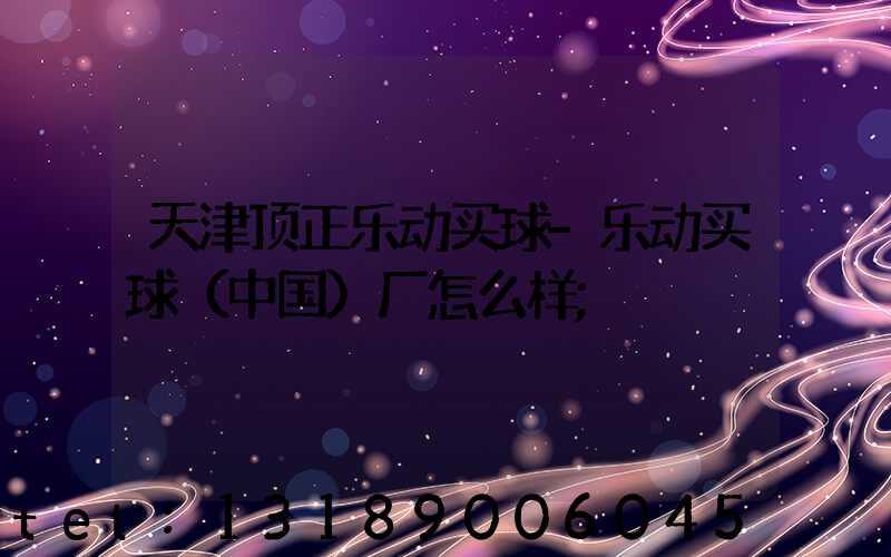 天津顶正乐动买球-乐动买球（中国）厂怎么样