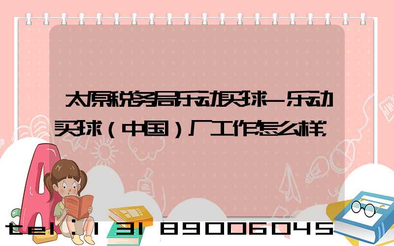 太原税务局乐动买球-乐动买球（中国）厂工作怎么样