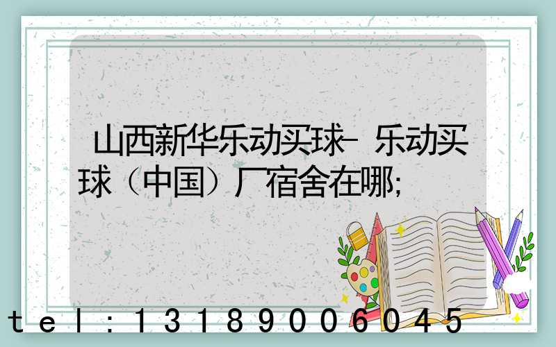 山西新华乐动买球-乐动买球（中国）厂宿舍在哪