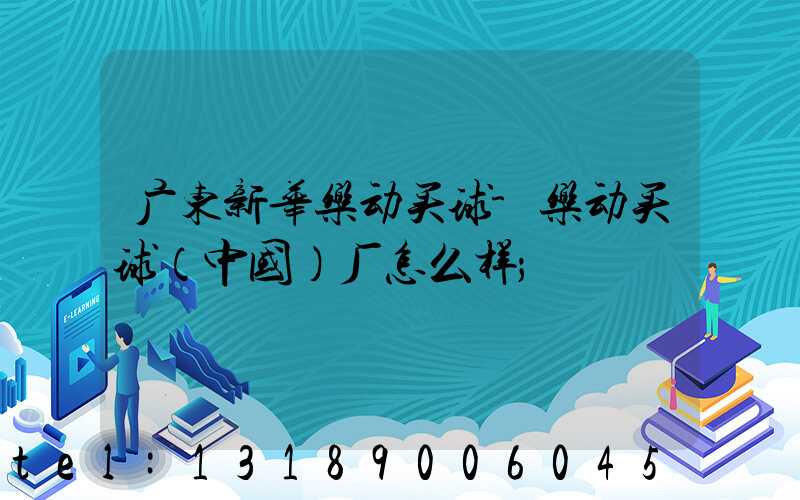广东新华乐动买球-乐动买球（中国）厂怎么样