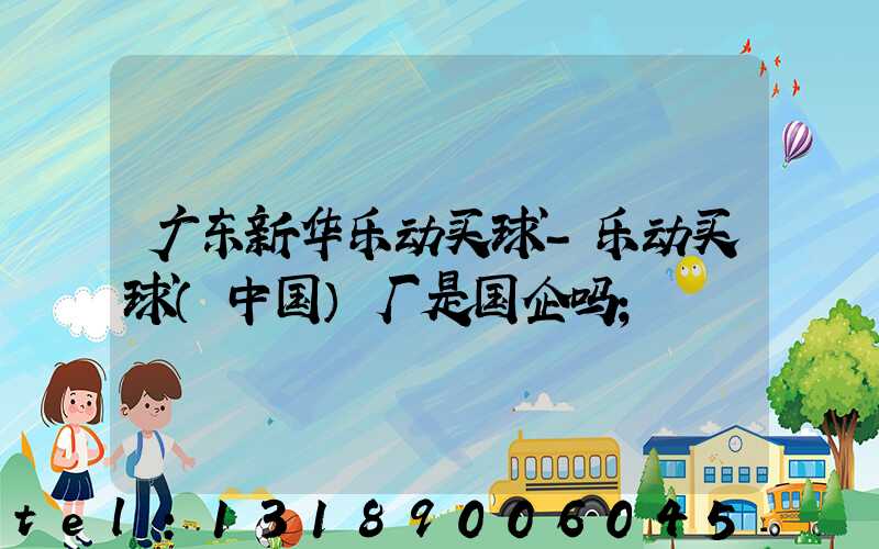 广东新华乐动买球-乐动买球（中国）厂是国企吗