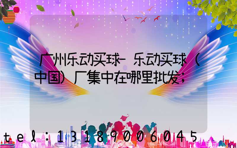广州乐动买球-乐动买球（中国）厂集中在哪里批发
