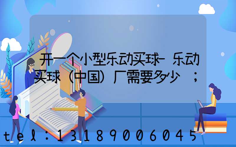 开一个小型乐动买球-乐动买球（中国）厂需要多少钱