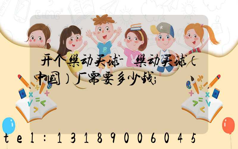 开个乐动买球-乐动买球（中国）厂需要多少钱
