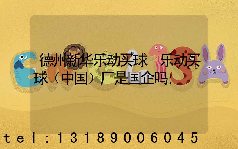 德州新华乐动买球-乐动买球（中国）厂是国企吗
