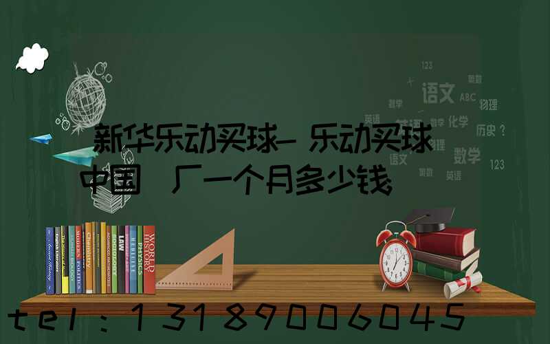 新华乐动买球-乐动买球（中国）厂一个月多少钱
