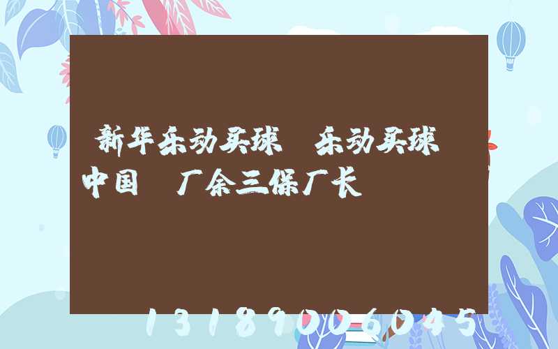 新华乐动买球-乐动买球（中国）厂余三保厂长
