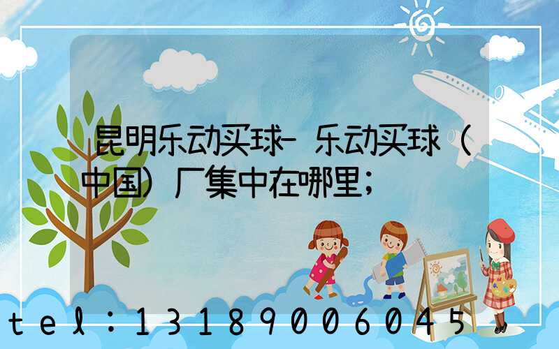昆明乐动买球-乐动买球（中国）厂集中在哪里