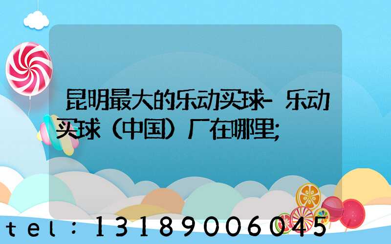 昆明最大的乐动买球-乐动买球（中国）厂在哪里
