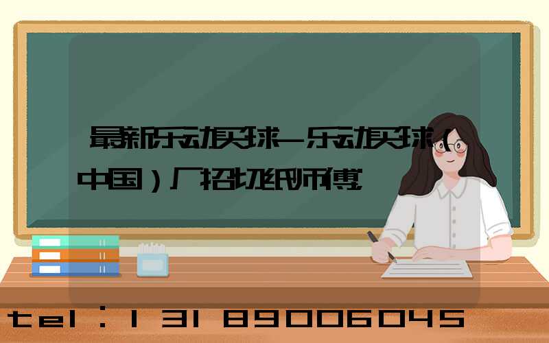 最新乐动买球-乐动买球（中国）厂招切纸师傅