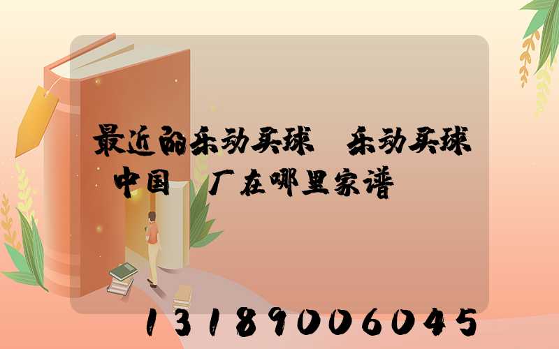 最近的乐动买球-乐动买球（中国）厂在哪里家谱