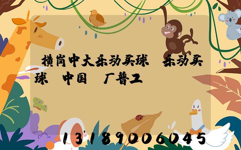 横岗中大乐动买球-乐动买球（中国）厂普工