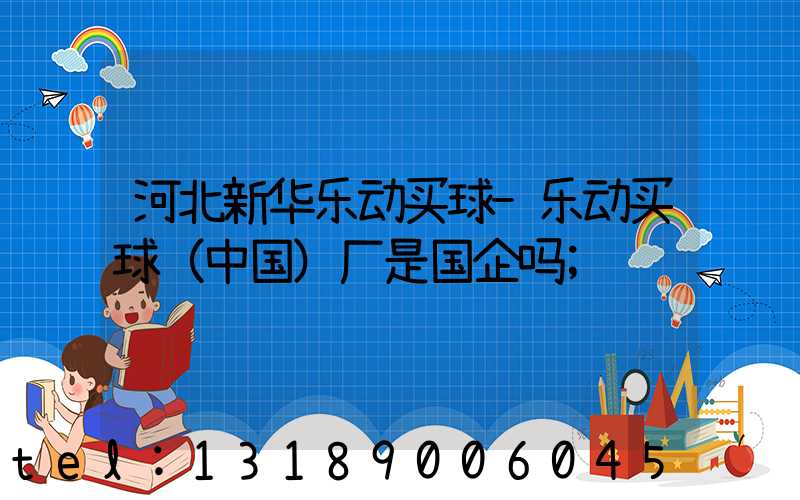 河北新华乐动买球-乐动买球（中国）厂是国企吗