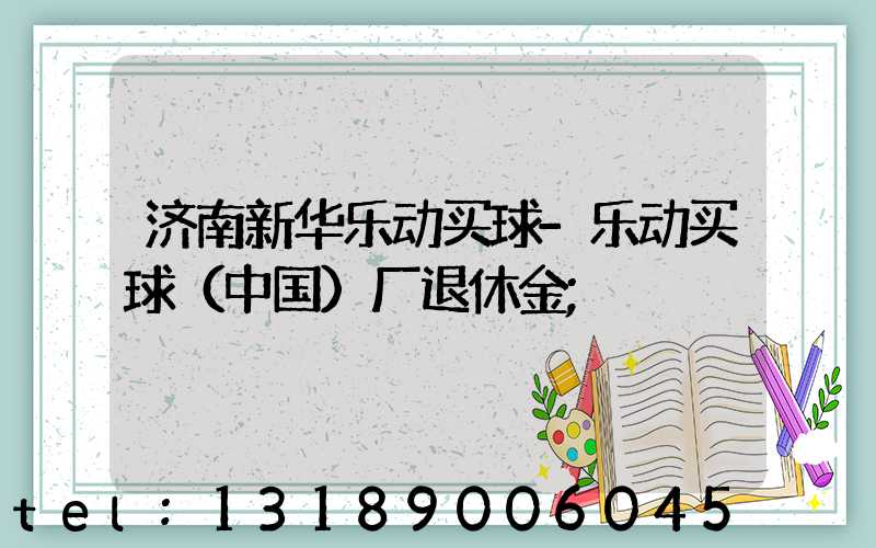 济南新华乐动买球-乐动买球（中国）厂退休金