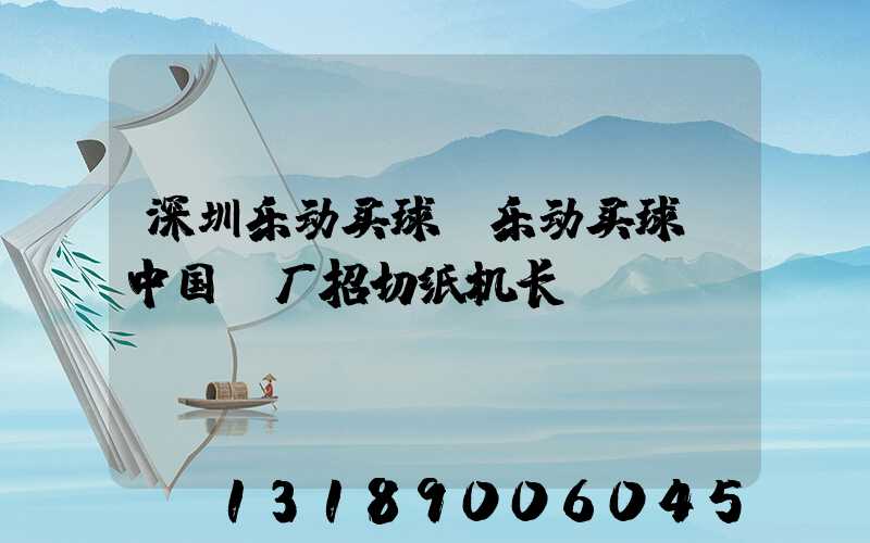 深圳乐动买球-乐动买球（中国）厂招切纸机长