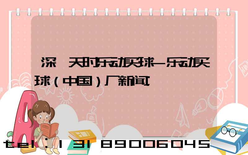 深圳天时乐动买球-乐动买球（中国）厂新闻