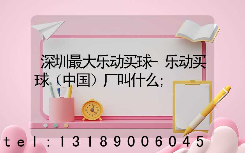 深圳最大乐动买球-乐动买球（中国）厂叫什么