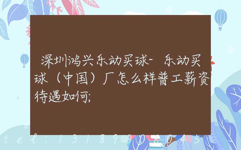 深圳鸿兴乐动买球-乐动买球（中国）厂怎么样普工薪资待遇如何