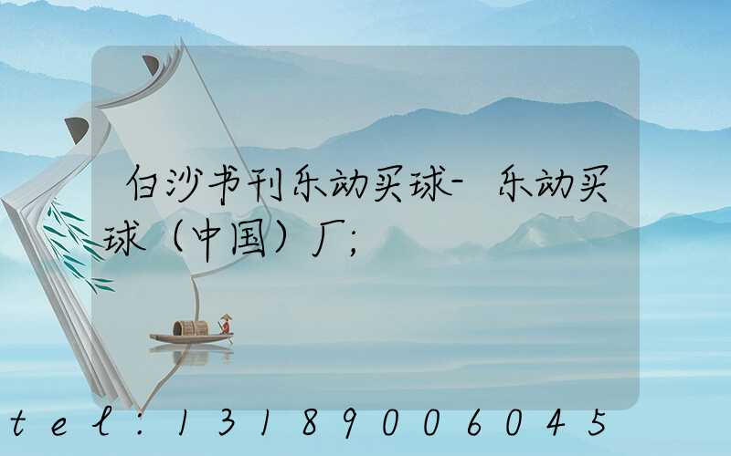 白沙书刊乐动买球-乐动买球（中国）厂