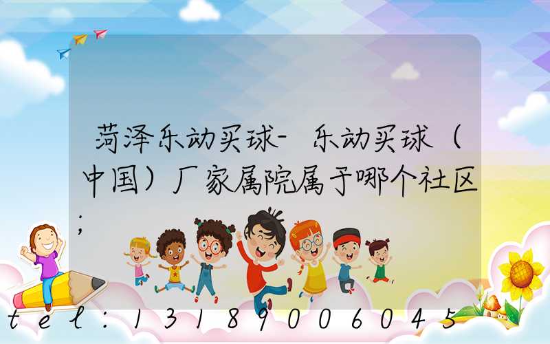 菏泽乐动买球-乐动买球（中国）厂家属院属于哪个社区