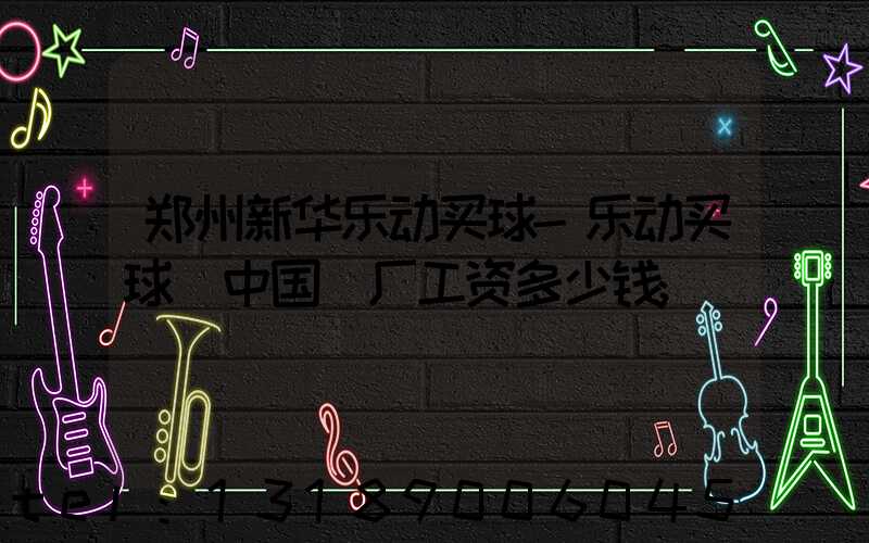 郑州新华乐动买球-乐动买球（中国）厂工资多少钱