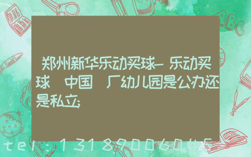 郑州新华乐动买球-乐动买球（中国）厂幼儿园是公办还是私立
