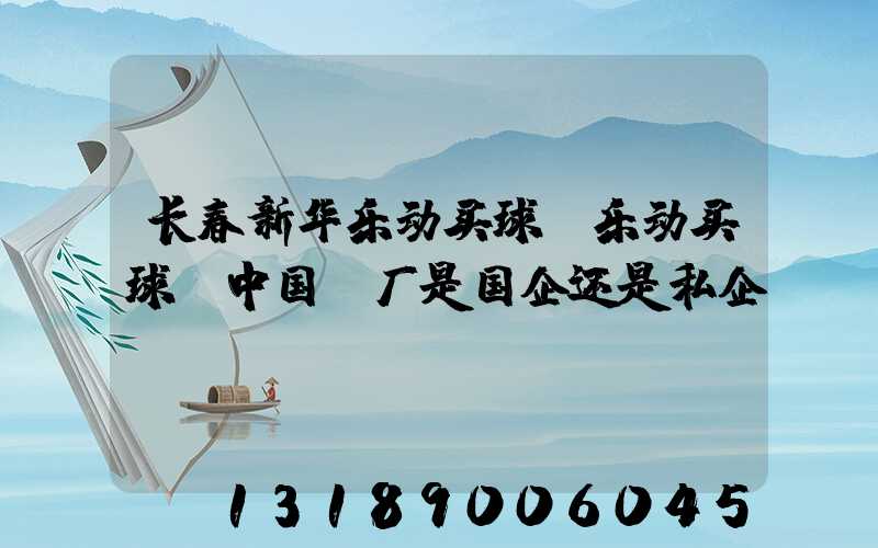 长春新华乐动买球-乐动买球（中国）厂是国企还是私企