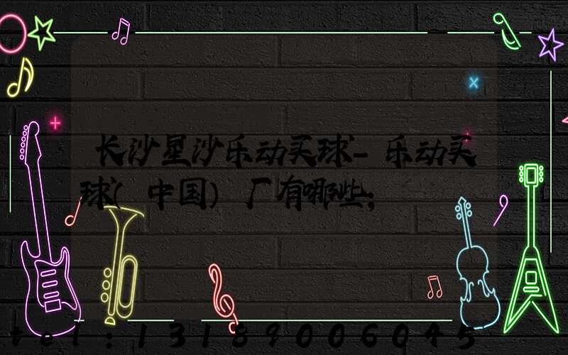 长沙星沙乐动买球-乐动买球（中国）厂有哪些